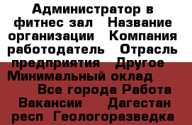 Администратор в фитнес-зал › Название организации ­ Компания-работодатель › Отрасль предприятия ­ Другое › Минимальный оклад ­ 25 000 - Все города Работа » Вакансии   . Дагестан респ.,Геологоразведка п.